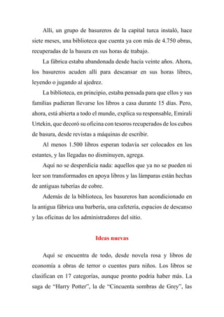 Allí, un grupo de basureros de la capital turca instaló, hace
siete meses, una biblioteca que cuenta ya con más de 4.750 obras,
recuperadas de la basura en sus horas de trabajo.
La fábrica estaba abandonada desde hacía veinte años. Ahora,
los basureros acuden allí para descansar en sus horas libres,
leyendo o jugando al ajedrez.
La biblioteca, en principio, estaba pensada para que ellos y sus
familias pudieran llevarse los libros a casa durante 15 días. Pero,
ahora, está abierta a todo el mundo, explica su responsable, Emirali
Urtekin, que decoró su oficina con tesoros recuperados de los cubos
de basura, desde revistas a máquinas de escribir.
Al menos 1.500 libros esperan todavía ser colocados en los
estantes, y las llegadas no disminuyen, agrega.
Aquí no se desperdicia nada: aquellos que ya no se pueden ni
leer son transformados en apoya libros y las lámparas están hechas
de antiguas tuberías de cobre.
Además de la biblioteca, los basureros han acondicionado en
la antigua fábrica una barbería, una cafetería, espacios de descanso
y las oficinas de los administradores del sitio.
Ideas nuevas
Aquí se encuentra de todo, desde novela rosa y libros de
economía a obras de terror o cuentos para niños. Los libros se
clasifican en 17 categorías, aunque pronto podría haber más. La
saga de “Harry Potter”, la de “Cincuenta sombras de Grey”, las
 