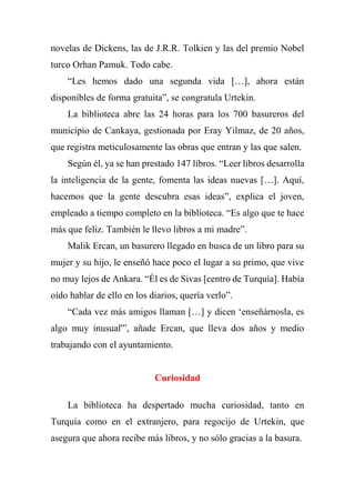 novelas de Dickens, las de J.R.R. Tolkien y las del premio Nobel
turco Orhan Pamuk. Todo cabe.
“Les hemos dado una segunda vida […], ahora están
disponibles de forma gratuita”, se congratula Urtekin.
La biblioteca abre las 24 horas para los 700 basureros del
municipio de Cankaya, gestionada por Eray Yilmaz, de 20 años,
que registra meticulosamente las obras que entran y las que salen.
Según él, ya se han prestado 147 libros. “Leer libros desarrolla
la inteligencia de la gente, fomenta las ideas nuevas […]. Aquí,
hacemos que la gente descubra esas ideas”, explica el joven,
empleado a tiempo completo en la biblioteca. “Es algo que te hace
más que feliz. También le llevo libros a mi madre”.
Malik Ercan, un basurero llegado en busca de un libro para su
mujer y su hijo, le enseñó hace poco el lugar a su primo, que vive
no muy lejos de Ankara. “Él es de Sivas [centro de Turquía]. Había
oído hablar de ello en los diarios, quería verlo”.
“Cada vez más amigos llaman […] y dicen ‘enseñárnosla, es
algo muy inusual'”, añade Ercan, que lleva dos años y medio
trabajando con el ayuntamiento.
Curiosidad
La biblioteca ha despertado mucha curiosidad, tanto en
Turquía como en el extranjero, para regocijo de Urtekin, que
asegura que ahora recibe más libros, y no sólo gracias a la basura.
 