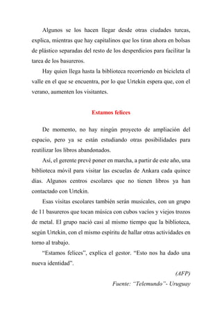 Algunos se los hacen llegar desde otras ciudades turcas,
explica, mientras que hay capitalinos que los tiran ahora en bolsas
de plástico separadas del resto de los desperdicios para facilitar la
tarea de los basureros.
Hay quien llega hasta la biblioteca recorriendo en bicicleta el
valle en el que se encuentra, por lo que Urtekin espera que, con el
verano, aumenten los visitantes.
Estamos felices
De momento, no hay ningún proyecto de ampliación del
espacio, pero ya se están estudiando otras posibilidades para
reutilizar los libros abandonados.
Así, el gerente prevé poner en marcha, a partir de este año, una
biblioteca móvil para visitar las escuelas de Ankara cada quince
días. Algunos centros escolares que no tienen libros ya han
contactado con Urtekin.
Esas visitas escolares también serán musicales, con un grupo
de 11 basureros que tocan música con cubos vacíos y viejos trozos
de metal. El grupo nació casi al mismo tiempo que la biblioteca,
según Urtekin, con el mismo espíritu de hallar otras actividades en
torno al trabajo.
“Estamos felices”, explica el gestor. “Esto nos ha dado una
nueva identidad”.
(AFP)
Fuente: “Telemundo”- Uruguay
 