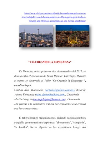 https://www.teledoce.com/especiales/de-la-mancha-macondo-y-otros-
sitios/trabajadores-de-la-basura-juntaron-los-libros-que-la-gente-tiraba-e-
hicieron-una-biblioteca-comunitaria-en-una-fabrica-abandonada/
" CO-CREANDO LA ESPERANZA"
En Formosa, en los primeros días de noviembre del 2017, se
llevó a cabo el Encuentro de Salud Popular, Laicrimpo. Durante
el mismo se desarrolló el Taller "Co-Creando la Esperanza ",
coordinado por:
Cristina Ruiz Heinzmann (lacheruiz@yahoo.com.mx), Rosario;
Vanesa Fernandez (vane_fernandez@live.com), Chascomús
Martín Pelegrin (martinpelegrin@hotmail.com), Chascomús
Mil gracias a la compañera Vanesa por regalarnos esta crónica
que hoy compartimos.
El taller comenzó presentándonos, diciendo nuestros nombres
y aquello que nos transmite esperanza: "el encuentro", "compartir",
"la familia", fueron algunas de las expresiones. Luego nos
 