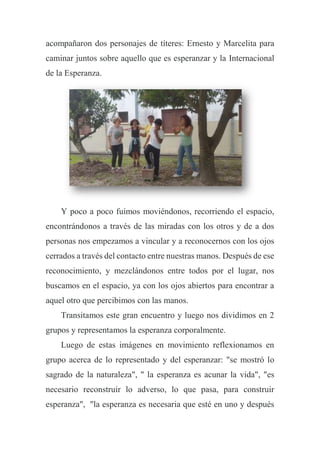 acompañaron dos personajes de títeres: Ernesto y Marcelita para
caminar juntos sobre aquello que es esperanzar y la Internacional
de la Esperanza.
Y poco a poco fuimos moviéndonos, recorriendo el espacio,
encontrándonos a través de las miradas con los otros y de a dos
personas nos empezamos a vincular y a reconocernos con los ojos
cerrados a través del contacto entre nuestras manos. Después de ese
reconocimiento, y mezclándonos entre todos por el lugar, nos
buscamos en el espacio, ya con los ojos abiertos para encontrar a
aquel otro que percibimos con las manos.
Transitamos este gran encuentro y luego nos dividimos en 2
grupos y representamos la esperanza corporalmente.
Luego de estas imágenes en movimiento reflexionamos en
grupo acerca de lo representado y del esperanzar: "se mostró lo
sagrado de la naturaleza", " la esperanza es acunar la vida", "es
necesario reconstruir lo adverso, lo que pasa, para construir
esperanza", "la esperanza es necesaria que esté en uno y después
 