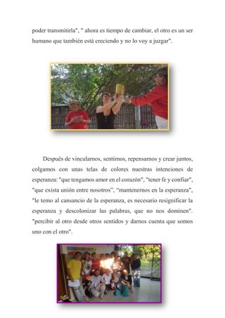poder transmitirla", " ahora es tiempo de cambiar, el otro es un ser
humano que también está creciendo y no lo voy a juzgar".
Después de vincularnos, sentirnos, repensarnos y crear juntos,
colgamos con unas telas de colores nuestras intenciones de
esperanza: "que tengamos amor en el corazón", "tener fe y confiar",
"que exista unión entre nosotros”, “mantenernos en la esperanza",
"le temo al cansancio de la esperanza, es necesario resignificar la
esperanza y descolonizar las palabras, que no nos dominen".
"percibir al otro desde otros sentidos y darnos cuenta que somos
uno con el otro".
 