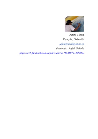 Jafeth Gómez
Popayán, Colombia
jafethgomez@yahoo.es
Facebook: Jafeth Galería
https://web.facebook.com/Jafeth-Galeria-166360793408014/
 