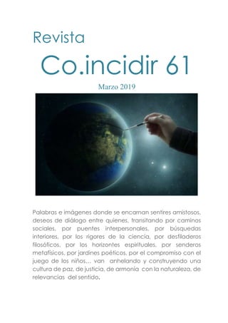 Revista
Co.incidir 61
Marzo 2019
Palabras e imágenes donde se encarnan sentires amistosos,
deseos de diálogo entre quienes, transitando por caminos
sociales, por puentes interpersonales, por búsquedas
interiores, por los rigores de la ciencia, por desfiladeros
filosóficos, por los horizontes espirituales, por senderos
metafísicos, por jardines poéticos, por el compromiso con el
juego de los niños… van anhelando y construyendo una
cultura de paz, de justicia, de armonía con la naturaleza, de
relevancias del sentido.
 