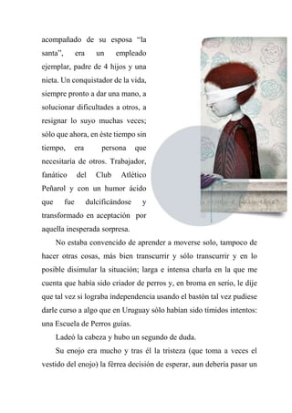 acompañado de su esposa “la
santa”, era un empleado
ejemplar, padre de 4 hijos y una
nieta. Un conquistador de la vida,
siempre pronto a dar una mano, a
solucionar dificultades a otros, a
resignar lo suyo muchas veces;
sólo que ahora, en éste tiempo sin
tiempo, era persona que
necesitaría de otros. Trabajador,
fanático del Club Atlético
Peñarol y con un humor ácido
que fue dulcificándose y
transformado en aceptación por
aquella inesperada sorpresa.
No estaba convencido de aprender a moverse solo, tampoco de
hacer otras cosas, más bien transcurrir y sólo transcurrir y en lo
posible disimular la situación; larga e intensa charla en la que me
cuenta que había sido criador de perros y, en broma en serio, le dije
que tal vez si lograba independencia usando el bastón tal vez pudiese
darle curso a algo que en Uruguay sólo habían sido tímidos intentos:
una Escuela de Perros guías.
Ladeó la cabeza y hubo un segundo de duda.
Su enojo era mucho y tras él la tristeza (que toma a veces el
vestido del enojo) la férrea decisión de esperar, aun debería pasar un
 