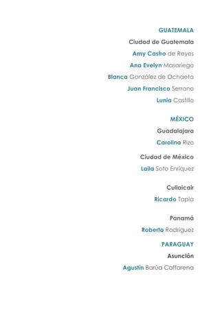 GUATEMALA
Ciudad de Guatemala
Amy Castro de Reyes
Ana Evelyn Masariego
Blanca González de Ochaeta
Juan Francisco Serrano
Lunia Castillo
MÉXICO
Guadalajara
Carolina Rizo
Ciudad de México
Laila Soto Enríquez
Culiaicair
Ricardo Tapia
Panamá
Roberto Rodríguez
PARAGUAY
Asunción
Agustín Barúa Caffarena
 
