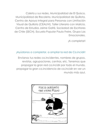 Caleta y sus redes, Municipalidad de El Quisco,
Municipalidad de Recoleta, Municipalidad de Quillota,
Centro de Apoyo Integral para Personas con Limitación
Visual de Quillota (CEALIVI), Taller Literario con Malicia.
Centro de Estudios Jaime Galté. Sociedad de Escritores
de Chile (SECH). Escuela Popular Paulo Freire, Grupo Las
Emocionales.
¡A completar!
¡Ayúdanos a completar, a ampliar la red de Co.incidir!
Envíanos tus redes co.incidentes, nombres de grupos,
revistas, agrupaciones, centros, etc. Tenemos que
propagar la gran red co.incidir por todo el mundo,
propagar la gran co.incidencia de co.incidir en ver un
mundo más azul.
 