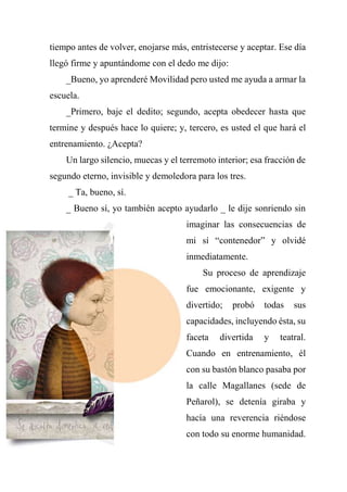 tiempo antes de volver, enojarse más, entristecerse y aceptar. Ese día
llegó firme y apuntándome con el dedo me dijo:
_Bueno, yo aprenderé Movilidad pero usted me ayuda a armar la
escuela.
_Primero, baje el dedito; segundo, acepta obedecer hasta que
termine y después hace lo quiere; y, tercero, es usted el que hará el
entrenamiento. ¿Acepta?
Un largo silencio, muecas y el terremoto interior; esa fracción de
segundo eterno, invisible y demoledora para los tres.
_ Ta, bueno, sí.
_ Bueno sí, yo también acepto ayudarlo _ le dije sonriendo sin
imaginar las consecuencias de
mi sí “contenedor” y olvidé
inmediatamente.
Su proceso de aprendizaje
fue emocionante, exigente y
divertido; probó todas sus
capacidades, incluyendo ésta, su
faceta divertida y teatral.
Cuando en entrenamiento, él
con su bastón blanco pasaba por
la calle Magallanes (sede de
Peñarol), se detenía giraba y
hacía una reverencia riéndose
con todo su enorme humanidad.
 