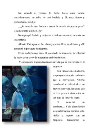 No entendí ni recordé lo dicho hacía unos meses,
verdaderamente no sabía de qué hablaba y él, muy fresco y
contundente, me dijo:
_ ¿Se acuerda que íbamos a armar la escuela de perros guías?
Usted cumpla también ¿no?
No supe qué decirle, y mejor un sí dudoso que un no rotundo, no
lo aceptaría.
Alberto Calcagno se fue ufano y cabeza llena de deberes y allí
comenzó el proyecto Fundappas.
El sin nada; bueno nada, él tenía todo lo necesario, la voluntad
de hacer de su dolor la esperanza también de otros.
Y comenzó la transmutación de su vida que se convertiría en el
proyecto.
Sin fundación, sin dinero,
sin proyecto aún, sin nada más
que la convicción, Alberto
transformó su dificultad en un
proyecto de vida, sabiendo que
tal vez pasasen años antes de
ver algo de luz; y lo logró.
Y comenzó su
caminata…. Y ahí el sentido de
su rehabilitación, caminar solo,
rápido y seguro, con un
propósito. Transformó la
 