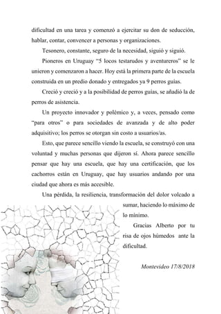 dificultad en una tarea y comenzó a ejercitar su don de seducción,
hablar, contar, convencer a personas y organizaciones.
Tesonero, constante, seguro de la necesidad, siguió y siguió.
Pioneros en Uruguay “5 locos testarudos y aventureros” se le
unieron y comenzaron a hacer. Hoy está la primera parte de la escuela
construida en un predio donado y entregados ya 9 perros guías.
Creció y creció y a la posibilidad de perros guías, se añadió la de
perros de asistencia.
Un proyecto innovador y polémico y, a veces, pensado como
“para otros” o para sociedades de avanzada y de alto poder
adquisitivo; los perros se otorgan sin costo a usuarios/as.
Esto, que parece sencillo viendo la escuela, se construyó con una
voluntad y muchas personas que dijeron sí. Ahora parece sencillo
pensar que hay una escuela, que hay una certificación, que los
cachorros están en Uruguay, que hay usuarios andando por una
ciudad que ahora es más accesible.
Una pérdida, la resiliencia, transformación del dolor volcado a
sumar, haciendo lo máximo de
lo mínimo.
Gracias Alberto por tu
risa de ojos húmedos ante la
dificultad.
Montevideo 17/8/2018
 
