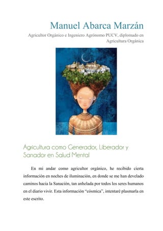 Manuel Abarca Marzán
Agricultor Orgánico e Ingeniero Agrónomo PUCV, diplomado en
Agricultura Orgánica
Agricultura como Generador, Liberador y
Sanador en Salud Mental
En mi andar como agricultor orgánico, he recibido cierta
información en noches de iluminación, en donde se me han develado
caminos hacia la Sanación, tan anhelada por todos los seres humanos
en el diario vivir. Esta información “cósmica”, intentaré plasmarla en
este escrito.
 