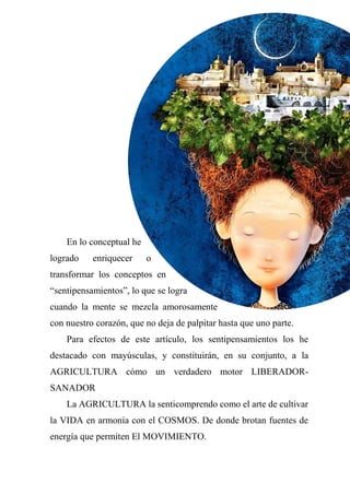 En lo conceptual he
logrado enriquecer o
transformar los conceptos en
“sentipensamientos”, lo que se logra
cuando la mente se mezcla amorosamente
con nuestro corazón, que no deja de palpitar hasta que uno parte.
Para efectos de este artículo, los sentipensamientos los he
destacado con mayúsculas, y constituirán, en su conjunto, a la
AGRICULTURA cómo un verdadero motor LIBERADOR-
SANADOR
La AGRICULTURA la senticomprendo como el arte de cultivar
la VIDA en armonía con el COSMOS. De donde brotan fuentes de
energía que permiten El MOVIMIENTO.
 