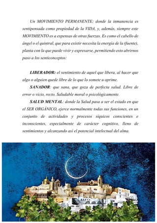 Un MOVIMIENTO PERMANENTE; donde la inmanencia es
sentipensada como propiedad de la VIDA, y, además, siempre este
MOVIMIENTO es a expensas de otras fuerzas. Es como el cabello de
ángel o el quintral, que para existir necesita la energía de la (fuente),
planta con la que puede vivir y expresarse, permitiendo esto abrirnos
paso a los senticonceptos:
LIBERADOR: el sentimiento de aquel que libera, al hacer que
algo o alguien quede libre de lo que lo somete u oprime.
SANADOR: que sana, que goza de perfecta salud. Libre de
error o vicio, recto. Saludable moral o psicológicamente.
SALUD MENTAL: donde la Salud pasa a ser el estado en que
el SER ORGÁNICO, ejerce normalmente todas sus funciones, en un
conjunto de actividades y procesos síquicos conscientes e
inconscientes, especialmente de carácter cognitivo, lleno de
sentimientos y alcanzando así el potencial intelectual del alma.
 