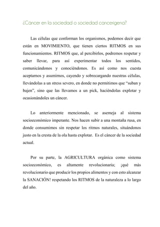 ¿Cáncer en la sociedad o sociedad cancerígena?
Las células que conforman los organismos, podemos decir que
están en MOVIMIENTO, que tienen ciertos RITMOS en sus
funcionamientos. RITMOS que, al percibirlos, podremos respetar y
saber llevar, para así experimentar todos los sentidos,
comunicándonos y conociéndonos. Es así como nos cuesta
aceptarnos y asumirnos, cayendo y sobrecargando nuestras células,
llevándolas a un stress severo, en donde no permitimos que “suban y
bajen”, sino que las llevamos a un pick, haciéndolas explotar y
ocasionándoles un cáncer.
Lo anteriormente mencionado, se asemeja al sistema
socioeconómico imperante. Nos hacen subir a una montaña rusa, en
donde consumimos sin respetar los ritmos naturales, situándonos
justo en la cresta de la ola hasta explotar. Es el cáncer de la sociedad
actual.
Por su parte, la AGRICULTURA orgánica como sistema
socioeconómico, es altamente revolucionaria; ¡qué más
revolucionario que producir los propios alimentos y con esto alcanzar
la SANACIÓN! respetando los RITMOS de la naturaleza a lo largo
del año.
 