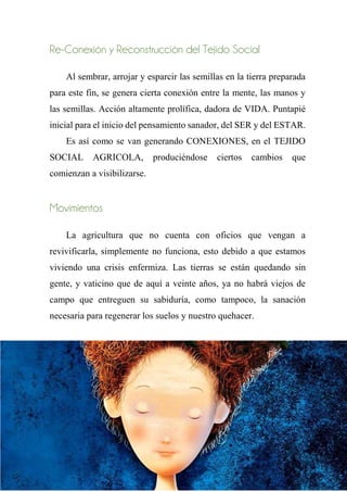 Re-Conexión y Reconstrucción del Tejido Social
Al sembrar, arrojar y esparcir las semillas en la tierra preparada
para este fin, se genera cierta conexión entre la mente, las manos y
las semillas. Acción altamente prolífica, dadora de VIDA. Puntapié
inicial para el inicio del pensamiento sanador, del SER y del ESTAR.
Es así como se van generando CONEXIONES, en el TEJIDO
SOCIAL AGRICOLA, produciéndose ciertos cambios que
comienzan a visibilizarse.
Movimientos
La agricultura que no cuenta con oficios que vengan a
revivificarla, simplemente no funciona, esto debido a que estamos
viviendo una crisis enfermiza. Las tierras se están quedando sin
gente, y vaticino que de aquí a veinte años, ya no habrá viejos de
campo que entreguen su sabiduría, como tampoco, la sanación
necesaria para regenerar los suelos y nuestro quehacer.
En este punto, cabe la interrogante sobre el tipo de agricultura
que queremos hacer, y la única respuesta posible creo yo es: ¡una
AGRICULTURA LIBERADORA!
 