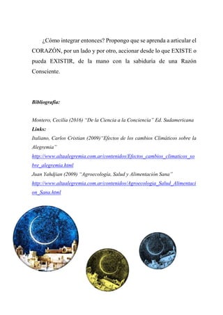 ¿Cómo integrar entonces? Propongo que se aprenda a articular el
CORAZÓN, por un lado y por otro, accionar desde lo que EXISTE o
pueda EXISTIR, de la mano con la sabiduría de una Razón
Consciente.
Bibliografía:
Montero, Cecilia (2016) “De la Ciencia a la Conciencia” Ed. Sudamericana
Links:
Italiano, Carlos Cristian (2009)“Efectos de los cambios Climáticos sobre la
Alegremia”
http://www.altaalegremia.com.ar/contenidos/Efectos_cambios_climaticos_so
bre_alegremia.html
Juan Yahdjian (2009) “Agroecología, Salud y Alimentación Sana”
http://www.altaalegremia.com.ar/contenidos/Agroecologia_Salud_Alimentaci
on_Sana.html
 