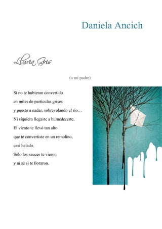 Daniela Ancich
Lluvia Gris
(a mi padre)
Si no te hubieran convertido
en miles de partículas grises
y puesto a nadar, sobrevolando el río…
Ni siquiera llegaste a humedecerte.
El viento te llevó tan alto
que te convertiste en un remolino,
casi helado.
Sólo los sauces te vieron
y ni sé si te lloraron.
 