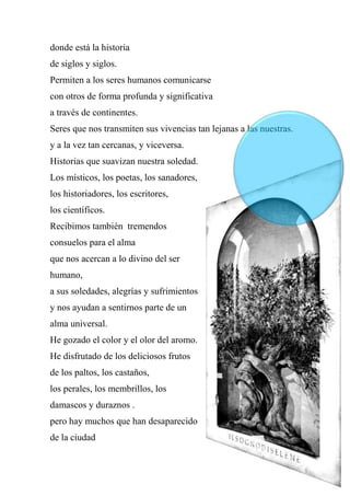 donde está la historia
de siglos y siglos.
Permiten a los seres humanos comunicarse
con otros de forma profunda y significativa
a través de continentes.
Seres que nos transmiten sus vivencias tan lejanas a las nuestras.
y a la vez tan cercanas, y viceversa.
Historias que suavizan nuestra soledad.
Los místicos, los poetas, los sanadores,
los historiadores, los escritores,
los científicos.
Recibimos también tremendos
consuelos para el alma
que nos acercan a lo divino del ser
humano,
a sus soledades, alegrías y sufrimientos
y nos ayudan a sentirnos parte de un
alma universal.
He gozado el color y el olor del aromo.
He disfrutado de los deliciosos frutos
de los paltos, los castaños,
los perales, los membrillos, los
damascos y duraznos .
pero hay muchos que han desaparecido
de la ciudad
 