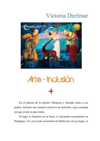 Victoria Deelmar
Arte - Inclusión
+
En el planeta de la ternura: Mariposa y Duende, junto a sus
padres, hicieron una muestra colectiva de inclusión, cuya consigna
era que el arte es para todos.
El lugar es hermoso en la tierra, se encuentra exactamente en
Dardignac 132, en la sede comunitaria de Bellavista. En ese lugar se
 