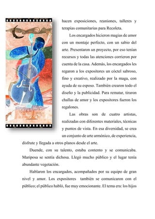 hacen exposiciones, reuniones, talleres y
terapias comunitarias para Recoleta.
Los encargados hicieron magias de amor
con un montaje perfecto, con un sabio del
arte. Presentaron un proyecto, por eso tenían
recursos y todas las atenciones corrieron por
cuenta de la casa. Además, los encargados les
regaron a los expositores un cóctel sabroso,
fino y creativo, realizado por la maga, con
ayuda de su esposo. También crearon todo el
diseño y la publicidad. Para rematar, tiraron
challas de amor y los expositores fueron los
regalones.
Las obras son de cuatro artistas,
realizadas con diferentes materiales, técnicas
y puntos de vista. En esa diversidad, se crea
un conjunto de arte armónico, de experiencia,
disfrute y llegada a otros planos desde el arte.
Duende, con su talento, estaba contento y se comunicaba.
Mariposa se sentía dichosa. Llegó mucho público y el lugar tenía
abundante vegetación.
Hablaron los encargados, acompañados por su equipo de gran
nivel y amor. Los expositores también se comunicaron con el
público; el público habló, fue muy emocionante. El tema era: los hijos
 
