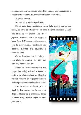 son maestros para sus padres, posibilitan grandes trasformaciones, el
crecimiento conjunto. Es una reivindicación de los hijos.
Algunos lloraron…
A todos les gustó la exposición.
Como había tanta vegetación en esa bella casona que es para
todos, los seres celestiales y de la tierra hicieron una fiesta y fluyó
una brisa de contención. Los niños
jugaban, haciendo aún más alegre el
lugar. Papá de Mariposa estaba contento
con la convocatoria, mostrando sus
trabajos. Estrella arte organizó y
coordinó todo.
Como Mariposa había trabajado
con ellos, la muestra fue aún más
familiar, llena de detalles.
Mamá de Duende estaba aún más
alegre. Los trabajos de todos fueron un
éxito y la Municipalidad de Recoleta
puso en twitter y en su página una nota
de la exposición nombrándolos a todos.
Los asistentes se fueron por un
túnel de los colores, las formas y se
llegó al planeta de la esperanza, donde
el abuelo mago maestro regaló su amor
y sabiduría.
 
