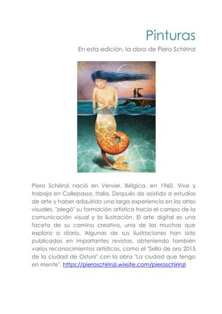 Pinturas
En esta edición, la obra de Piero Schirinzi
Piero Schirinzi nació en Vervier, Bélgica, en 1960. Vive y
trabaja en Collepasso, Italia. Después de asistido a estudios
de arte y haber adquirido una larga experiencia en las artes
visuales, "plegó" su formación artística hacia el campo de la
comunicación visual y la ilustración. El arte digital es una
faceta de su camino creativo, una de las muchas que
explora a diario. Algunas de sus ilustraciones han sido
publicadas en importantes revistas, obteniendo también
varios reconocimientos artísticos, como el "Sello de oro 2015
de la ciudad de Ostuni" con la obra "La ciudad que tengo
en mente". https://pieroschirinzi.wixsite.com/pieroschirinzi
 