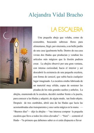 Alejandra Vidal Bracho
LA ESCALERA
Una pequeña abeja que volaba, como de
costumbre, buscando sabrosas flores para
alimentarse, llegó, por sincronía, a un bello jardín
de una casa igualmente bella. Dentro de esa casa
vivían dos Hadas que producían y vendían los
artículos más mágicos que la ilusión pudiera
crear. La abejita observó por una gran ventana,
con intensa curiosidad, hacia el interior y así
descubrió la existencia de una pequeña escalera,
con forma de caracol, que subía hacia cualquier
lugar imaginado. La escalera estaba fabricada de
un material muy sólido, capaz de sostener las
pisadas de los más grandes sueños y anhelos. La
abejita, enamorada de la escalera, decidió zumbar frente a la puerta,
para conocer a las Hadas y adquirir, de algún modo, tan lindo objeto.
Después de tres zumbidos, abrió una de las Hadas que lucía las
acostumbradas alas transparentes y una varita mágica en la mano. —
“Buenos días”— dijo la abejita— “me interesa comprar la pequeña
escalera que lleva a todos los sitios elevados”— “bien”— contestó el
Hada—“lo primero que debemos saber es si estás dispuesta a llevar
 