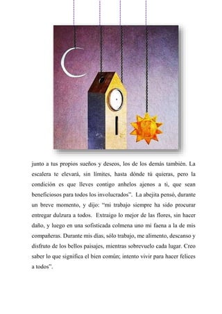 junto a tus propios sueños y deseos, los de los demás también. La
escalera te elevará, sin límites, hasta dónde tú quieras, pero la
condición es que lleves contigo anhelos ajenos a ti, que sean
beneficiosos para todos los involucrados”. La abejita pensó, durante
un breve momento, y dijo: “mi trabajo siempre ha sido procurar
entregar dulzura a todos. Extraigo lo mejor de las flores, sin hacer
daño, y luego en una sofisticada colmena uno mi faena a la de mis
compañeras. Durante mis días, sólo trabajo, me alimento, descanso y
disfruto de los bellos paisajes, mientras sobrevuelo cada lugar. Creo
saber lo que significa el bien común; intento vivir para hacer felices
a todos”.
 