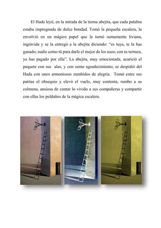 El Hada leyó, en la mirada de la tierna abejita, que cada palabra
estaba impregnada de dulce bondad. Tomó la pequeña escalera, la
envolvió en un mágico papel que la tornó sumamente liviana,
ingrávida y se la entregó a la abejita diciendo: “es tuya, te la has
ganado; nadie como tú para darle el mejor de los usos; con tu ternura,
ya has pagado por ella”. La abejita, muy emocionada, acarició el
paquete con sus alas, y con sumo agradecimiento, se despidió del
Hada con unos armoniosos zumbidos de alegría. Tomó entre sus
patitas el obsequio y elevó el vuelo, muy contenta, rumbo a su
colmena, ansiosa de contar lo vivido a sus compañeras y compartir
con ellas los peldaños de la mágica escalera.
 