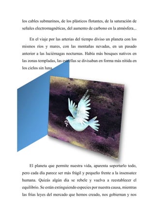 los cables submarinos, de los plásticos flotantes, de la saturación de
señales electromagnéticas, del aumento de carbono en la atmósfera...
En el viaje por las arterias del tiempo diviso un planeta con los
mismos ríos y mares, con las montañas nevadas, en un pasado
anterior a las luciérnagas nocturnas. Había más bosques nativos en
las zonas templadas, las estrellas se divisaban en forma más nítida en
los cielos sin luna.
El planeta que permite nuestra vida, aparenta soportarlo todo,
pero cada día parece ser más frágil y pequeño frente a la insensatez
humana. Quizás algún día se rebele y vuelva a reestablecer el
equilibrio. Se están extinguiendo especies por nuestra causa, mientras
las frías leyes del mercado que hemos creado, nos gobiernan y nos
 