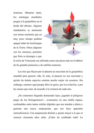 tiranizan. Mientras tanto,
los estrategas mundiales
juegan a la geopolítica en el
borde del abismo. Algunos
mandatarios se amenazan
con armas nucleares que en
muy poco tiempo podrían
apagar todas las luciérnagas
de la Tierra. Otros (algunos
son los mismos), permiten
que Siria se desangre o que
la crisis de Venezuela sea utilizada como una pieza más en el tablero
de las grandes potencias y de satélites menores.
Los ríos que fluyen por el planeta no necesitan de la geopolítica
mundial para generar vida. Es más, al parecer no nos necesitan y
quizás las demás especies estarían mucho mejor sin nosotros. Sin
embargo, estamos aquí porque Dios lo quiso, por la evolución, o por
las causas que sean, de acuerdo a la creencia de cada uno.
¿No estaremos llegando demasiado lejos, jugando el peligroso
juego de los bioingenieros?... avanzamos en una niebla espesa,
confundidos entre tantas señales digitales que nos aturden a diario y
generan una nueva enajenación, que nos hace aparentar
autosuficiencia. Una enajenación distinta y quizás mayor a la que se
conocía cincuenta años atrás. ¡Cómo ha cambiado todo! La
 