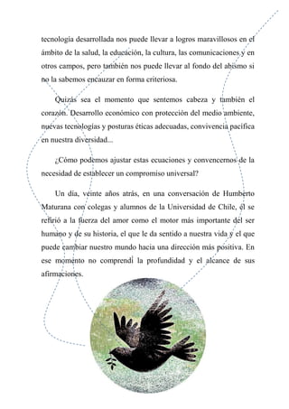 tecnología desarrollada nos puede llevar a logros maravillosos en el
ámbito de la salud, la educación, la cultura, las comunicaciones y en
otros campos, pero también nos puede llevar al fondo del abismo si
no la sabemos encauzar en forma criteriosa.
Quizás sea el momento que sentemos cabeza y también el
corazón. Desarrollo económico con protección del medio ambiente,
nuevas tecnologías y posturas éticas adecuadas, convivencia pacífica
en nuestra diversidad...
¿Cómo podemos ajustar estas ecuaciones y convencernos de la
necesidad de establecer un compromiso universal?
Un día, veinte años atrás, en una conversación de Humberto
Maturana con colegas y alumnos de la Universidad de Chile, él se
refirió a la fuerza del amor como el motor más importante del ser
humano y de su historia, el que le da sentido a nuestra vida y el que
puede cambiar nuestro mundo hacia una dirección más positiva. En
ese momento no comprendí́ la profundidad y el alcance de sus
afirmaciones.
 