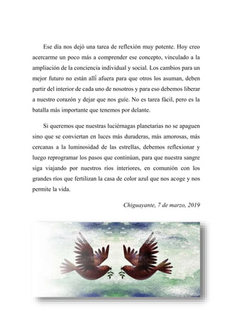 Ese día nos dejó una tarea de reflexión muy potente. Hoy creo
acercarme un poco más a comprender ese concepto, vinculado a la
ampliación de la conciencia individual y social. Los cambios para un
mejor futuro no están allí́ afuera para que otros los asuman, deben
partir del interior de cada uno de nosotros y para eso debemos liberar
a nuestro corazón y dejar que nos guíe. No es tarea fácil, pero es la
batalla más importante que tenemos por delante.
Si queremos que nuestras luciérnagas planetarias no se apaguen
sino que se conviertan en luces más duraderas, más amorosas, más
cercanas a la luminosidad de las estrellas, debemos reflexionar y
luego reprogramar los pasos que continúan, para que nuestra sangre
siga viajando por nuestros ríos interiores, en comunión con los
grandes ríos que fertilizan la casa de color azul que nos acoge y nos
permite la vida.
Chiguayante, 7 de marzo, 2019
 