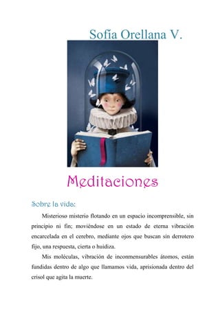 Sofía Orellana V.
Meditaciones
Sobre la vida:
Misterioso misterio flotando en un espacio incomprensible, sin
principio ni fin; moviéndose en un estado de eterna vibración
encarcelada en el cerebro, mediante ojos que buscan sin derrotero
fijo, una respuesta, cierta o huidiza.
Mis moléculas, vibración de inconmensurables átomos, están
fundidas dentro de algo que llamamos vida, aprisionada dentro del
crisol que agita la muerte.
 