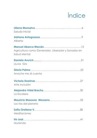 Índice
Liliana Monsalvo………………………………………………6
Saludo Inicial
Adriana Antognazza…………………………………………9
Alberto
Manuel Abarca Marzán……………………………….……15
Agricultura como Generador, Liberador y Sanador en
Salud Mental
Daniela Ancich…………………………………………….…21
Lluvia Gris
Gloria Palma…………………………………………….……22
Anoche me di cuenta
Victoria Deelmar…………………………………………….27
Arte Inclusión
Alejandra Vidal Bracho………………...………………….30
La Escalera
Mauricio Massone Mezzano………………...………..….33
Los ríos del planeta
Sofía Orellana V.………………...……………….……..…..38
Meditaciones
Iris Leal………………...……………….……..……………….41
Muriendo
 