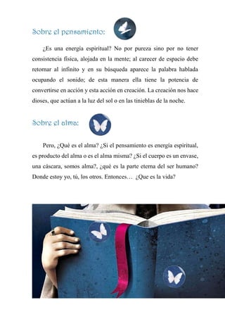 Sobre el pensamiento:
¿Es una energía espiritual? No por pureza sino por no tener
consistencia física, alojada en la mente; al carecer de espacio debe
retornar al infinito y en su búsqueda aparece la palabra hablada
ocupando el sonido; de esta manera ella tiene la potencia de
convertirse en acción y esta acción en creación. La creación nos hace
dioses, que actúan a la luz del sol o en las tinieblas de la noche.
Sobre el alma:
Pero, ¿Qué es el alma? ¿Si el pensamiento es energía espiritual,
es producto del alma o es el alma misma? ¿Si el cuerpo es un envase,
una cáscara, somos alma?, ¿qué es la parte eterna del ser humano?
Donde estoy yo, tú, los otros. Entonces… ¿Que es la vida?
 