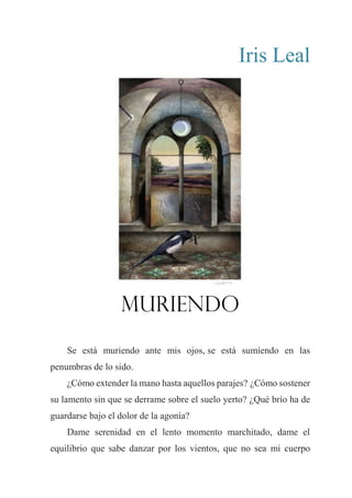 Iris Leal
Muriendo
Se está muriendo ante mis ojos, se está sumiendo en las
penumbras de lo sido.
¿Cómo extender la mano hasta aquellos parajes? ¿Cómo sostener
su lamento sin que se derrame sobre el suelo yerto? ¿Qué brío ha de
guardarse bajo el dolor de la agonía?
Dame serenidad en el lento momento marchitado, dame el
equilibrio que sabe danzar por los vientos, que no sea mi cuerpo
 