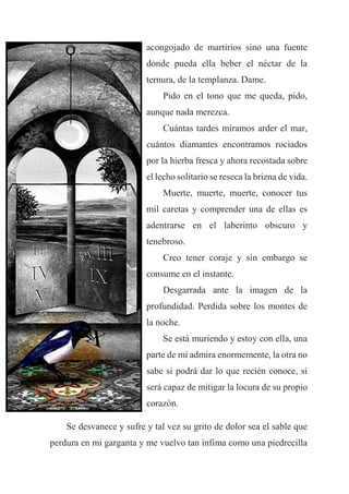 acongojado de martirios sino una fuente
donde pueda ella beber el néctar de la
ternura, de la templanza. Dame.
Pido en el tono que me queda, pido,
aunque nada merezca.
Cuántas tardes miramos arder el mar,
cuántos diamantes encontramos rociados
por la hierba fresca y ahora recostada sobre
el lecho solitario se reseca la brizna de vida.
Muerte, muerte, muerte, conocer tus
mil caretas y comprender una de ellas es
adentrarse en el laberinto obscuro y
tenebroso.
Creo tener coraje y sin embargo se
consume en el instante.
Desgarrada ante la imagen de la
profundidad. Perdida sobre los montes de
la noche.
Se está muriendo y estoy con ella, una
parte de mí admira enormemente, la otra no
sabe si podrá dar lo que recién conoce, si
será capaz de mitigar la locura de su propio
corazón.
Se desvanece y sufre y tal vez su grito de dolor sea el sable que
perdura en mi garganta y me vuelvo tan ínfima como una piedrecilla
 