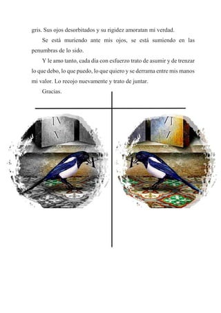 gris. Sus ojos desorbitados y su rigidez amoratan mi verdad.
Se está muriendo ante mis ojos, se está sumiendo en las
penumbras de lo sido.
Y le amo tanto, cada día con esfuerzo trato de asumir y de trenzar
lo que debo, lo que puedo, lo que quiero y se derrama entre mis manos
mi valor. Lo recojo nuevamente y trato de juntar.
Gracias.
 