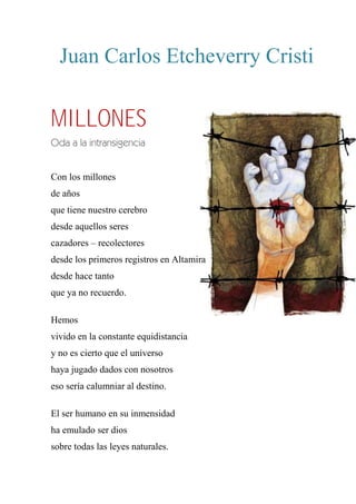 Juan Carlos Etcheverry Cristi
MILLONES
Oda a la intransigencia
Con los millones
de años
que tiene nuestro cerebro
desde aquellos seres
cazadores – recolectores
desde los primeros registros en Altamira
desde hace tanto
que ya no recuerdo.
Hemos
vivido en la constante equidistancia
y no es cierto que el universo
haya jugado dados con nosotros
eso sería calumniar al destino.
El ser humano en su inmensidad
ha emulado ser dios
sobre todas las leyes naturales.
 