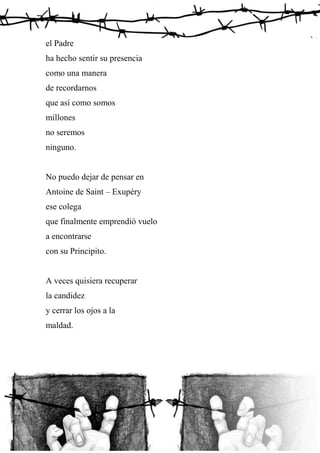 el Padre
ha hecho sentir su presencia
como una manera
de recordarnos
que así como somos
millones
no seremos
ninguno.
No puedo dejar de pensar en
Antoine de Saint – Exupéry
ese colega
que finalmente emprendió vuelo
a encontrarse
con su Principito.
A veces quisiera recuperar
la candidez
y cerrar los ojos a la
maldad.
 