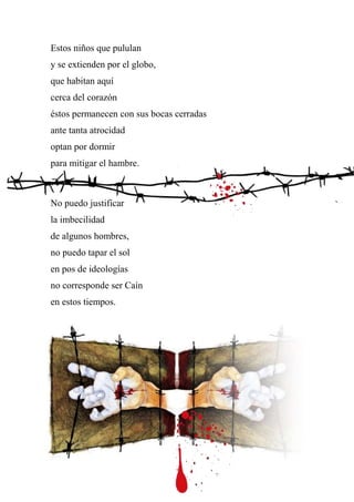 Estos niños que pululan
y se extienden por el globo,
que habitan aquí
cerca del corazón
éstos permanecen con sus bocas cerradas
ante tanta atrocidad
optan por dormir
para mitigar el hambre.
No puedo justificar
la imbecilidad
de algunos hombres,
no puedo tapar el sol
en pos de ideologías
no corresponde ser Caín
en estos tiempos.
 