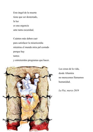Este ángel de la muerte
tiene que ser desterrado,
la luz
es una urgencia
ante tanta oscuridad.
Cuántos más deben caer
para satisfacer la misericordia
mientras el mundo mira pal costado
porque hay
tantos
y entretenidos programas que hacer.
Las cosas de la vida,
desde Altamira
no merecemos llamarnos
humanidad.
La Paz, marzo 2019
 