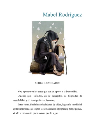 Mabel Rodríguez
SERES ILUMINADOS
Voy a pensar en los seres que son un aporte a la humanidad.
Quiénes son infinitos, en su desarrollo, su diversidad de
sensibilidad y en la empatía con los otros.
Estas varas, flexibles articuladores de vidas, logran la movilidad
de la humanidad, así logran la socialización integradora participativa,
desde sí mismo sin pedir a otros que lo sigan.
 