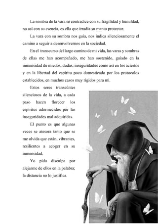 La sombra de la vara se contradice con su fragilidad y humildad,
no así con su esencia, es ella que irradia su manto protector.
La vara con su sombra nos guía, nos indica silenciosamente el
camino a seguir a desenvolvernos en la sociedad.
En el transcurso del largo camino de mi vida, las varas y sombras
de ellas me han acompañado, me han sostenido, guiado en la
inmensidad de miedos, dudas, inseguridades como así en los aciertos
y en la libertad del espíritu poco domesticado por los protocolos
establecidos, en muchos casos muy rígidos para mí.
Estos seres transeúntes
silenciosos de la vida, a cada
paso hacen florecer los
espíritus adormecidos por las
inseguridades mal adquiridas.
El punto es que algunas
veces se atesora tanto que se
me olvida que están, vibrantes,
resilientes a acoger en su
inmensidad.
Yo pido disculpa por
alejarme de ellos en la palabra;
la distancia no lo justifica.
 