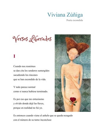 Viviana Zúñiga
Poeta escondida
Versos Liberados
I
Cuando nos reunimos
se dan cita los senderos sumergidos
sacudiendo los rincones
que se han escondido de la vida.
Y todo parece normal
como si nunca hubiese terminado.
Es por eso que me entusiasmo
y olvido donde dejé las llaves,
porque en realidad no fui yo.
Es entonces cuando viene el anhelo que se queda rezagado
con el número de su turno inconcluso
 