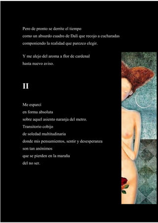 y cree que ya, que le toca.
Pero de pronto se derrite el tiempo
como un absurdo cuadro de Dalí que recojo a cucharadas
componiendo la realidad que parezco elegir.
Y me alejo del aroma a flor de cardenal
hasta nuevo aviso.
II
Me esparcí
en forma absoluta
sobre aquel asiento naranja del metro.
Transitorio cobijo
de soledad multitudinaria
donde mis pensamientos, sentir y desesperanza
son tan anónimos
que se pierden en la maraña
del no ser.
 