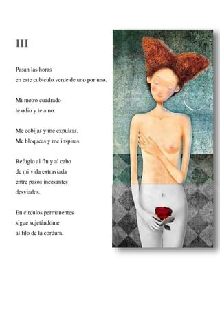 III
Pasan las horas
en este cubículo verde de uno por uno.
Mi metro cuadrado
te odio y te amo.
Me cobijas y me expulsas.
Me bloqueas y me inspiras.
Refugio al fin y al cabo
de mi vida extraviada
entre pasos incesantes
desviados.
En círculos permanentes
sigue sujetándome
al filo de la cordura.
 