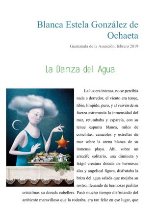 Blanca Estela González de
Ochaeta
Guatemala de la Asunción, febrero 2019
La Danza del Agua
La luz era intensa, no se percibía
nada a derredor, el viento era tenue,
tibio, límpido, puro, y al vaivén de su
fuerza estremecía la inmensidad del
mar, retumbaba y esparcía, con su
tenue espuma blanca, miles de
conchitas, caracoles y estrellas de
mar sobre la arena blanca de su
inmensa playa. Ahí, sobre un
arrecife solitario, una diminuta y
frágil creatura dotada de hermosas
alas y angelical figura, disfrutaba la
briza del agua salada que mojaba su
rostro, llenando de hermosas perlitas
cristalinas su dorada cabellera. Pasó mucho tiempo disfrutando del
ambiente maravilloso que la rodeaba, era tan feliz en ese lugar, que
 