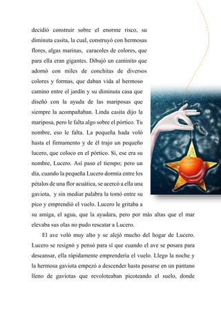 decidió construir sobre el enorme risco, su
diminuta casita, la cual, construyó con hermosas
flores, algas marinas, caracoles de colores, que
para ella eran gigantes. Dibujó un caminito que
adornó con miles de conchitas de diversos
colores y formas, que daban vida al hermoso
camino entre el jardín y su diminuta casa que
diseñó con la ayuda de las mariposas que
siempre la acompañaban. Linda casita dijo la
mariposa, pero le falta algo sobre el pórtico. Tu
nombre, eso le falta. La pequeña hada voló
hasta el firmamento y de él trajo un pequeño
lucero, que coloco en el pórtico. Sí, ese era su
nombre, Lucero. Así paso el tiempo; pero un
día, cuando la pequeña Lucero dormía entre los
pétalos de una flor acuática, se acercó a ella una
gaviota, y sin mediar palabra la tomó entre su
pico y emprendió el vuelo. Lucero le gritaba a
su amiga, el agua, que la ayudara, pero por más altas que el mar
elevaba sus olas no pudo rescatar a Lucero.
El ave voló muy alto y se alejó mucho del hogar de Lucero.
Lucero se resignó y pensó para sí que cuando el ave se posara para
descansar, ella rápidamente emprendería el vuelo. Llego la noche y
la hermosa gaviota empezó a descender hasta posarse en un pantano
lleno de gaviotas que revoloteaban picoteando el suelo, donde
 